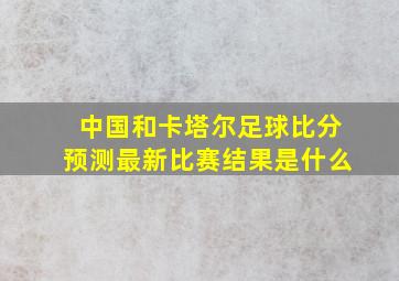 中国和卡塔尔足球比分预测最新比赛结果是什么