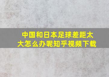 中国和日本足球差距太大怎么办呢知乎视频下载