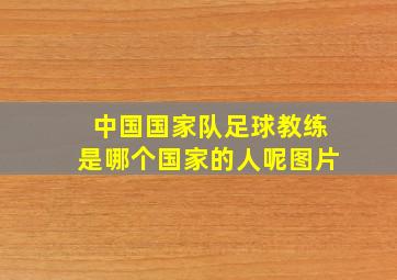 中国国家队足球教练是哪个国家的人呢图片