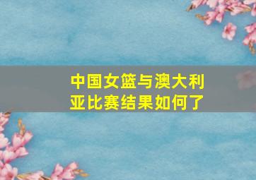 中国女篮与澳大利亚比赛结果如何了