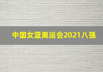 中国女篮奥运会2021八强