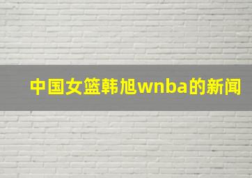 中国女篮韩旭wnba的新闻