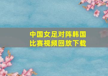 中国女足对阵韩国比赛视频回放下载