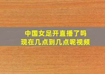 中国女足开直播了吗现在几点到几点呢视频