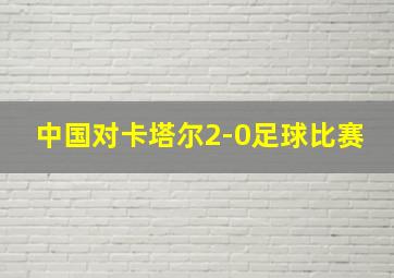 中国对卡塔尔2-0足球比赛