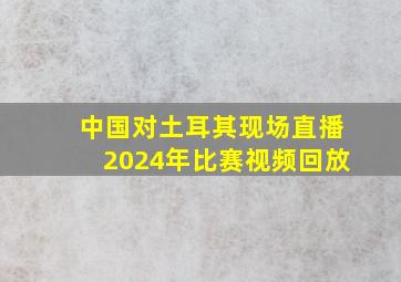 中国对土耳其现场直播2024年比赛视频回放