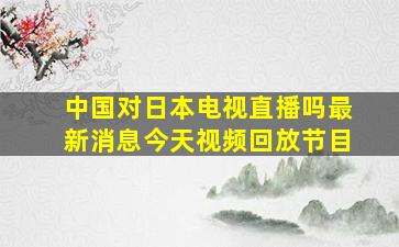 中国对日本电视直播吗最新消息今天视频回放节目