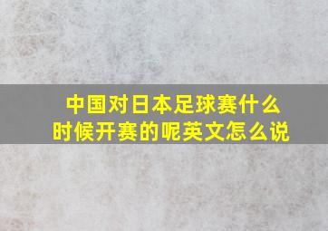 中国对日本足球赛什么时候开赛的呢英文怎么说