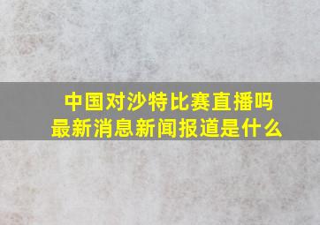 中国对沙特比赛直播吗最新消息新闻报道是什么