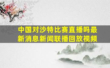 中国对沙特比赛直播吗最新消息新闻联播回放视频