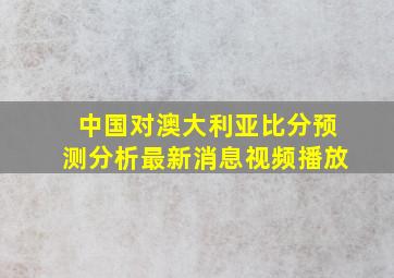 中国对澳大利亚比分预测分析最新消息视频播放