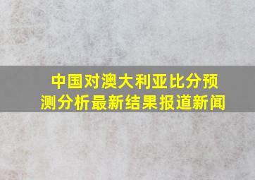 中国对澳大利亚比分预测分析最新结果报道新闻