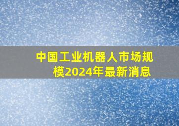 中国工业机器人市场规模2024年最新消息