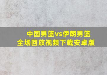 中国男篮vs伊朗男篮全场回放视频下载安卓版