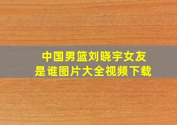 中国男篮刘晓宇女友是谁图片大全视频下载