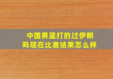 中国男篮打的过伊朗吗现在比赛结果怎么样