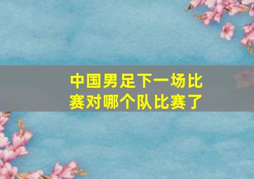 中国男足下一场比赛对哪个队比赛了