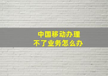 中国移动办理不了业务怎么办