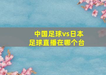 中国足球vs日本足球直播在哪个台