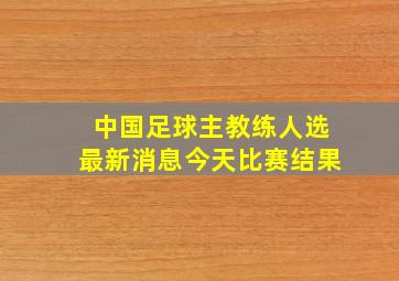 中国足球主教练人选最新消息今天比赛结果