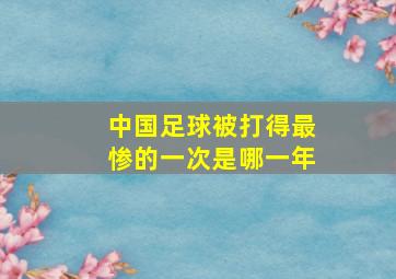 中国足球被打得最惨的一次是哪一年