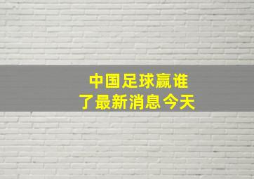 中国足球赢谁了最新消息今天