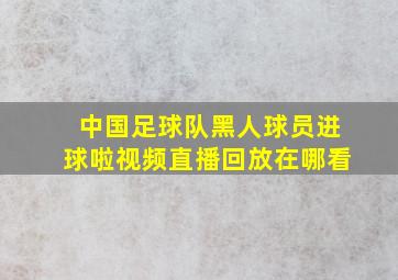 中国足球队黑人球员进球啦视频直播回放在哪看