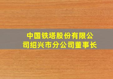 中国铁塔股份有限公司绍兴市分公司董事长