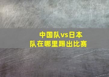 中国队vs日本队在哪里踢出比赛