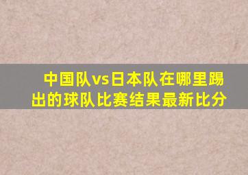 中国队vs日本队在哪里踢出的球队比赛结果最新比分