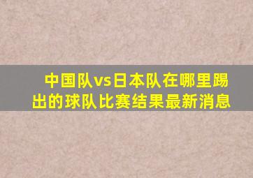 中国队vs日本队在哪里踢出的球队比赛结果最新消息