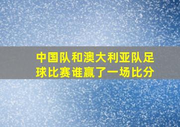 中国队和澳大利亚队足球比赛谁赢了一场比分