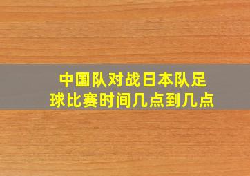 中国队对战日本队足球比赛时间几点到几点