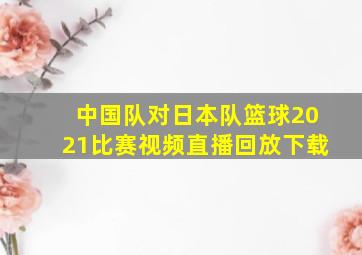 中国队对日本队篮球2021比赛视频直播回放下载