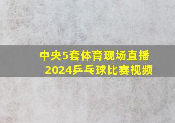 中央5套体育现场直播2024乒乓球比赛视频