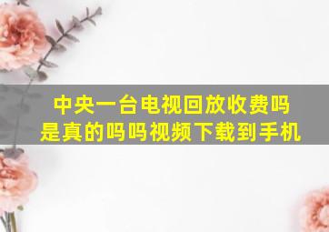 中央一台电视回放收费吗是真的吗吗视频下载到手机