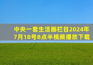 中央一套生活圈栏目2024年7月18号8点半视频播放下载