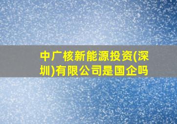 中广核新能源投资(深圳)有限公司是国企吗