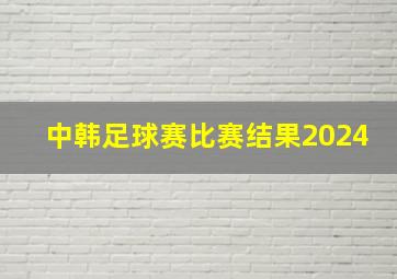 中韩足球赛比赛结果2024