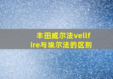 丰田威尔法vellfire与埃尔法的区别