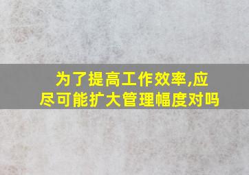 为了提高工作效率,应尽可能扩大管理幅度对吗