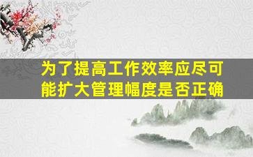 为了提高工作效率应尽可能扩大管理幅度是否正确