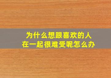 为什么想跟喜欢的人在一起很难受呢怎么办