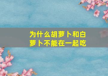 为什么胡萝卜和白萝卜不能在一起吃