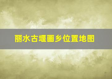 丽水古堰画乡位置地图