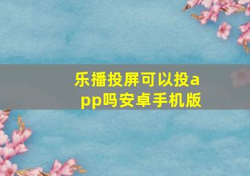 乐播投屏可以投app吗安卓手机版