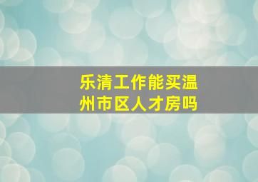 乐清工作能买温州市区人才房吗