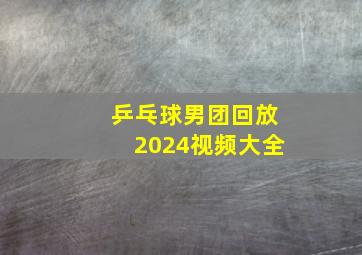 乒乓球男团回放2024视频大全