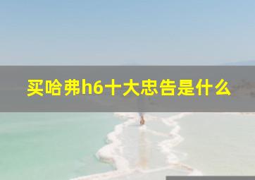 买哈弗h6十大忠告是什么