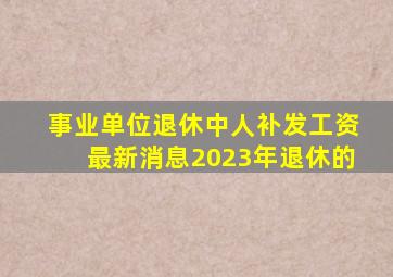 事业单位退休中人补发工资最新消息2023年退休的